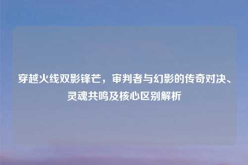穿越火线双影锋芒，审判者与幻影的传奇对决、灵魂共鸣及核心区别解析