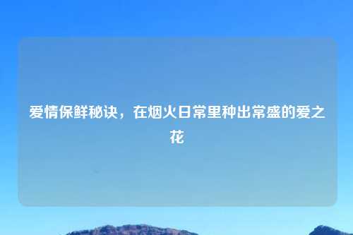 爱情保鲜秘诀，在烟火日常里种出常盛的爱之花