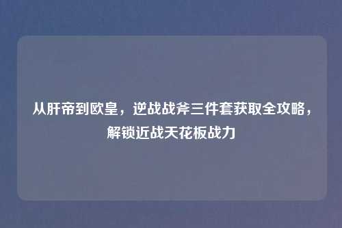 从肝帝到欧皇，逆战战斧三件套获取全攻略，解锁近战天花板战力