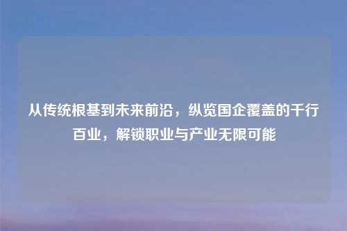从传统根基到未来前沿，纵览国企覆盖的千行百业，解锁职业与产业无限可能