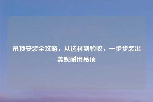 吊顶安装全攻略，从选材到验收，一步步装出美观耐用吊顶