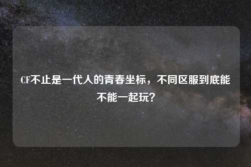 CF不止是一代人的青春坐标，不同区服到底能不能一起玩？