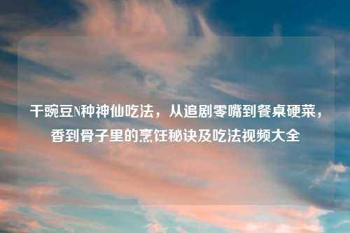 干豌豆N种神仙吃法，从追剧零嘴到餐桌硬菜，香到骨子里的烹饪秘诀及吃法视频大全