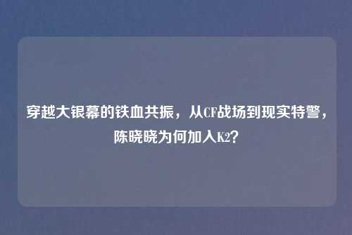 穿越大银幕的铁血共振，从CF战场到现实特警，陈晓晓为何加入K2？