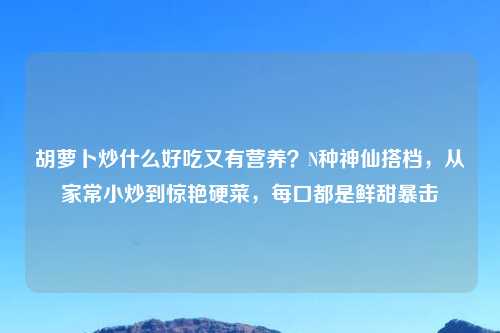 胡萝卜炒什么好吃又有营养？N种神仙搭档，从家常小炒到惊艳硬菜，每口都是鲜甜暴击
