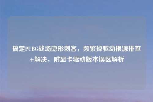 搞定PUBG战场隐形刺客，频繁掉驱动根源排查+解决，附显卡驱动版本误区解析