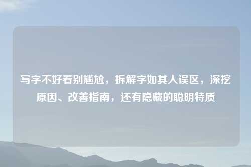 写字不好看别尴尬，拆解字如其人误区，深挖原因、改善指南，还有隐藏的聪明特质