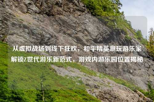 从虚拟战场到线下狂欢，和平精英潮玩游乐家解锁Z世代游乐新范式，游戏内游乐园位置揭秘