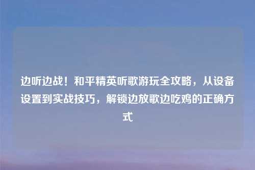 边听边战！和平精英听歌游玩全攻略，从设备设置到实战技巧，解锁边放歌边吃鸡的正确方式
