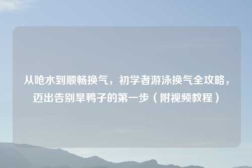 从呛水到顺畅换气，初学者游泳换气全攻略，迈出告别旱鸭子的之一步（附视频教程）