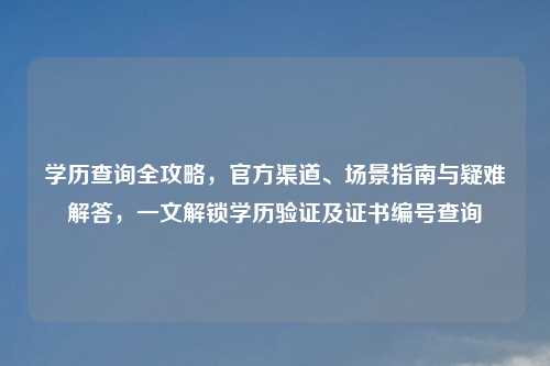 学历查询全攻略，官方渠道、场景指南与疑难解答，一文解锁学历验证及证书编号查询