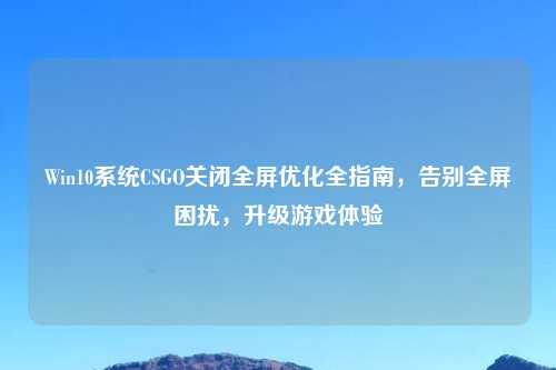 Win10系统CSGO关闭全屏优化全指南，告别全屏困扰，升级游戏体验