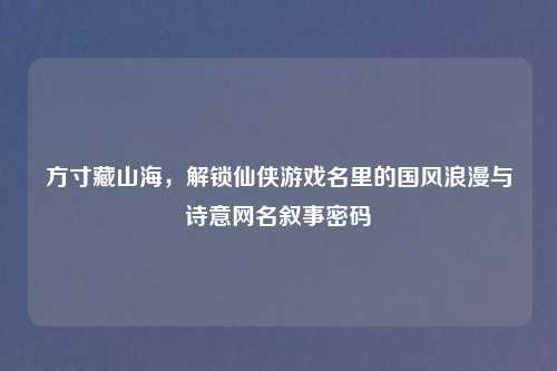 方寸藏山海，解锁仙侠游戏名里的国风浪漫与诗意网名叙事密码