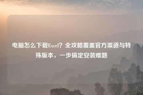 电脑怎么下载Excel？全攻略覆盖官方渠道与特殊版本，一步搞定安装难题