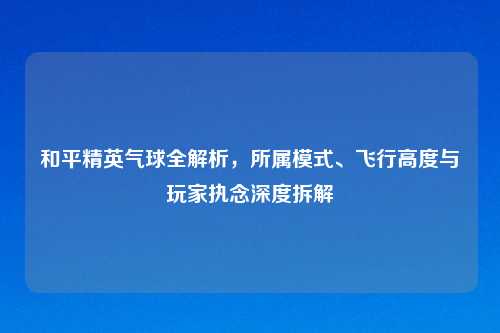 和平精英气球全解析，所属模式、飞行高度与玩家执念深度拆解