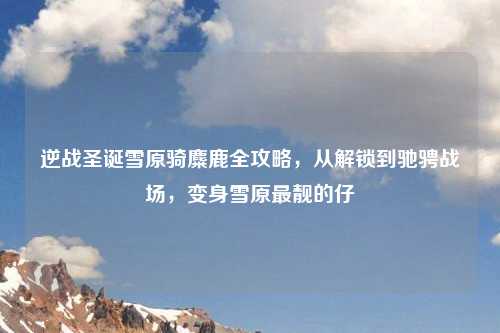 逆战圣诞雪原骑麋鹿全攻略，从解锁到驰骋战场，变身雪原最靓的仔