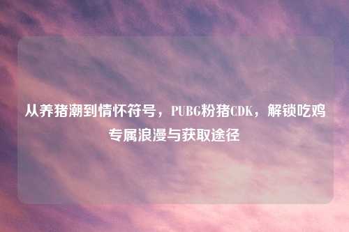 从养猪潮到情怀符号，PUBG粉猪CDK，解锁吃鸡专属浪漫与获取途径