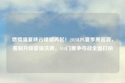 燃情盛夏峡谷烽烟再起！2024LPL夏季赛官宣，赛制升级豪强洗牌，S14门票争夺战全面打响