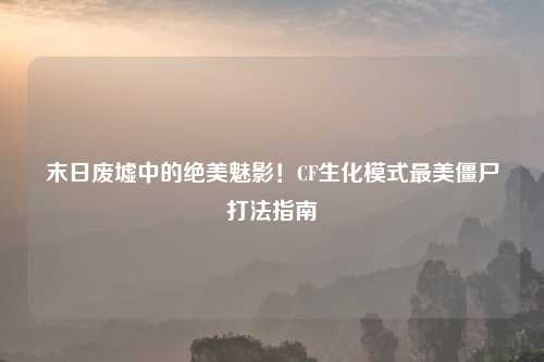 末日废墟中的绝美魅影！CF生化模式最美僵尸打法指南