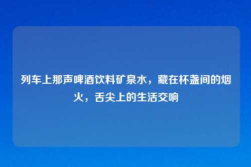 列车上那声啤酒饮料矿泉水，藏在杯盏间的烟火，舌尖上的生活交响