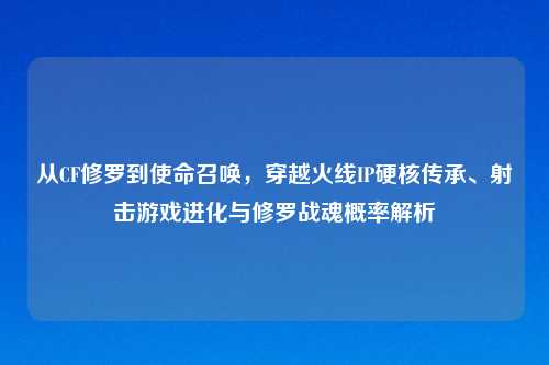 从CF修罗到使命召唤，穿越火线IP硬核传承、射击游戏进化与修罗战魂概率解析