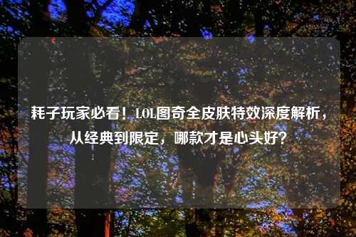 耗子玩家必看！LOL图奇全皮肤特效深度解析，从经典到限定，哪款才是心头好？