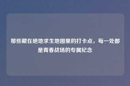 那些藏在绝地求生地图里的打卡点，每一处都是青春战场的专属纪念