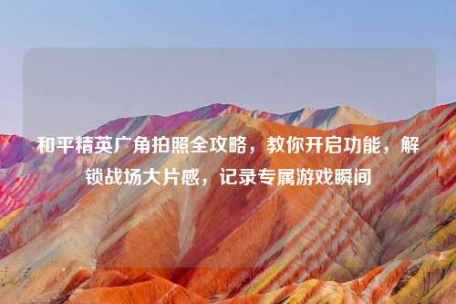 和平精英广角拍照全攻略，教你开启功能，解锁战场大片感，记录专属游戏瞬间