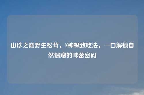 山珍之巅野生松茸，N种极致吃法，一口解锁自然馈赠的味蕾密码