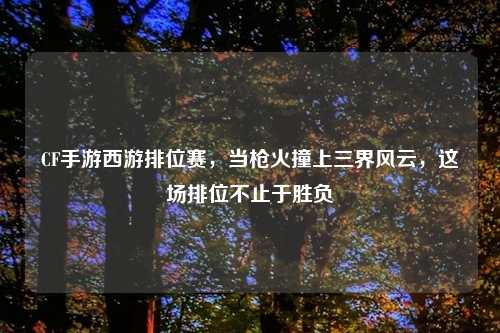 CF手游西游排位赛，当枪火撞上三界风云，这场排位不止于胜负