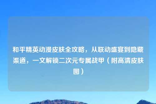 和平精英动漫皮肤全攻略，从联动盛宴到隐藏渠道，一文解锁二次元专属战甲（附高清皮肤图）