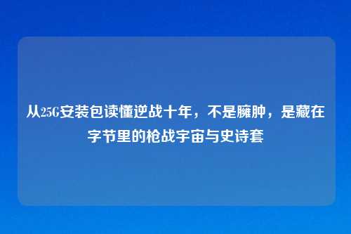 从25G安装包读懂逆战十年，不是臃肿，是藏在字节里的枪战宇宙与史诗套