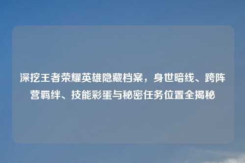 深挖王者荣耀英雄隐藏档案，身世暗线、跨阵营羁绊、技能彩蛋与秘密任务位置全揭秘
