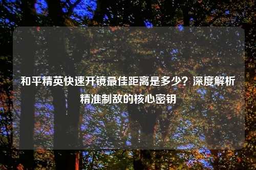 和平精英快速开镜更佳距离是多少？深度解析精准制敌的核心密钥