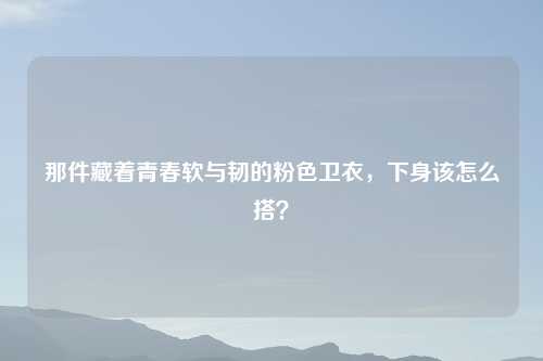 那件藏着青春软与韧的粉色卫衣，下身该怎么搭？