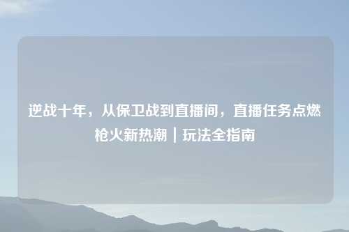 逆战十年，从保卫战到直播间，直播任务点燃枪火新热潮｜玩法全指南