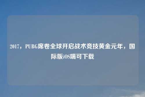 2017，PUBG席卷全球开启战术竞技黄金元年，国际版iOS端可下载
