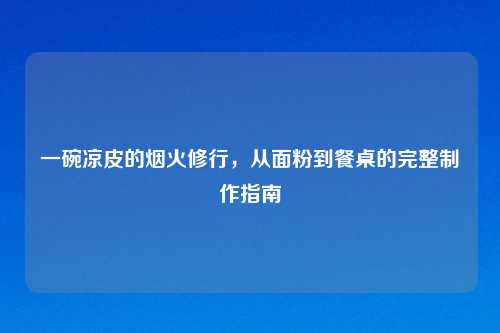 一碗凉皮的烟火修行，从面粉到餐桌的完整     指南