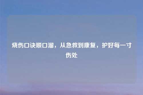 烧伤口诀顺口溜，从急救到康复，护好每一寸伤处