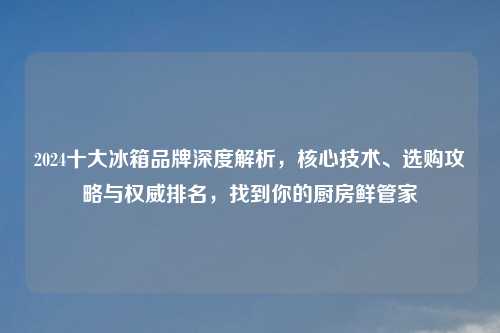 2024十大冰箱品牌深度解析，核心技术、选购攻略与权威排名，找到你的厨房鲜管家