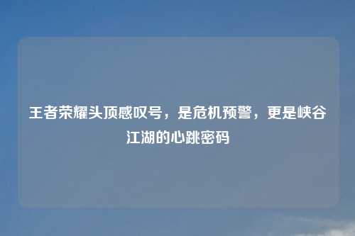 王者荣耀头顶感叹号，是危机预警，更是峡谷江湖的心跳密码