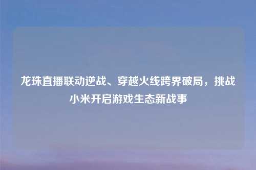 龙珠直播联动逆战、穿越火线跨界破局，挑战小米开启游戏生态新战事
