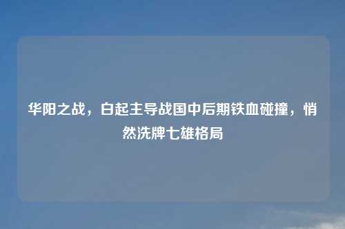 华阳之战，白起主导战国中后期铁血碰撞，悄然洗牌七雄格局