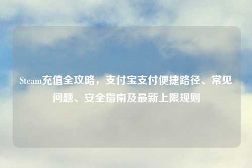 Steam充值全攻略，支付宝支付便捷路径、常见问题、安全指南及最新上限规则