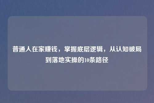 普通人在家赚钱，掌握底层逻辑，从认知破局到落地实操的10条路径