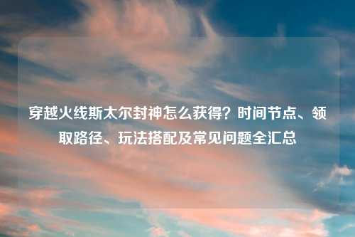 穿越火线斯太尔封神怎么获得？时间节点、领取路径、玩法搭配及常见问题全汇总