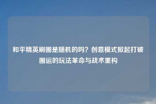 和平精英刷圈是随机的吗？创意模式掀起打破圈运的玩法革命与战术重构