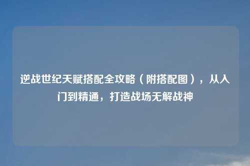 逆战世纪天赋搭配全攻略（附搭配图），从入门到精通，打造战场无解战神