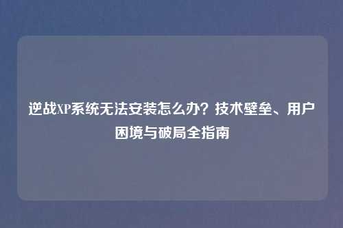 逆战XP系统无法安装怎么办？技术壁垒、用户困境与破局全指南
