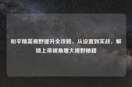 和平精英视野提升全攻略，从设置到实战，解锁上帝视角增大视野秘籍